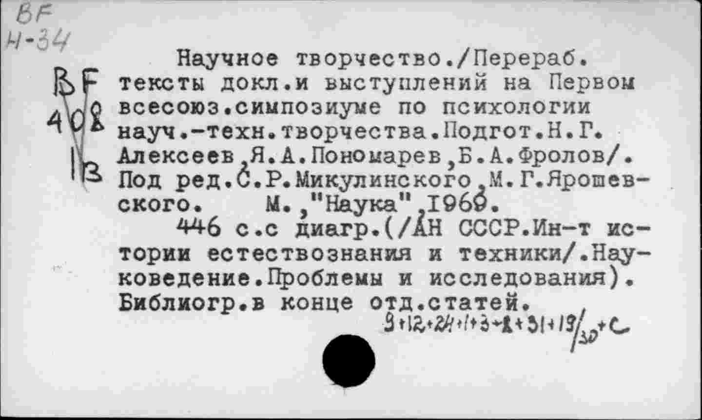 ﻿Научное творчество./Перераб. тексты докл.и выступлений на Первом всесоюз.симпозиуме по психологии науч.-техн.творчества.Подгот.Н. Г. Алексеев Я.А.Пономарев,Б. А.Фролов/. Под ред.С.Р.Микулинского-М.Г.Яропев-ского. М. "Наука",19б9.
446 с.с диагр.(/АН СССР.Ин-т истории естествознания и техники/.Науковедение .Проблемы и исследования). Библиогр.в конце отд.статей. ,